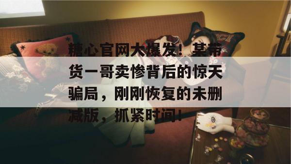 糖心官网大爆发!某带货一哥卖惨背后的惊天骗局,刚刚恢复的未删减版,抓紧时间! 糖心官网大爆发!某带货一哥卖惨背后的惊天骗局,刚刚恢复的未删减版,抓紧时间!