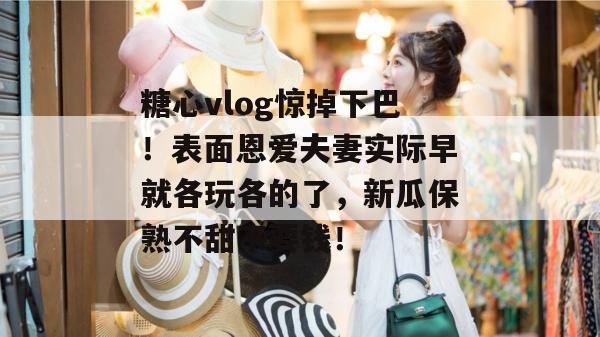 糖心vlog惊掉下巴!表面恩爱夫妻实际早就各玩各的了,新瓜保熟不甜不要钱! 糖心vlog惊掉下巴!表面恩爱夫妻实际早就各玩各的了,新瓜保熟不甜不要钱!